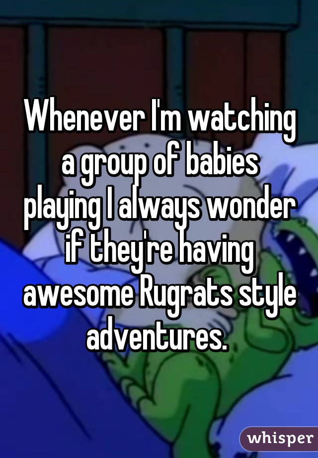 Whenever I'm watching a group of babies playing I always wonder if they're having awesome Rugrats style adventures. 