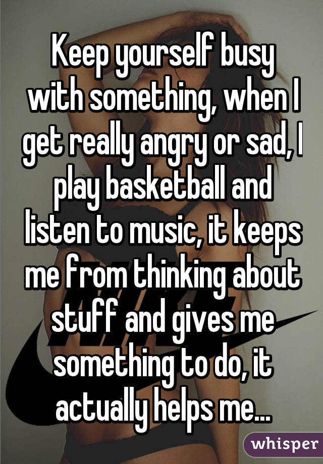 Keep yourself busy with something, when I get really angry or sad, I play basketball and listen to music, it keeps me from thinking about stuff and gives me something to do, it actually helps me...