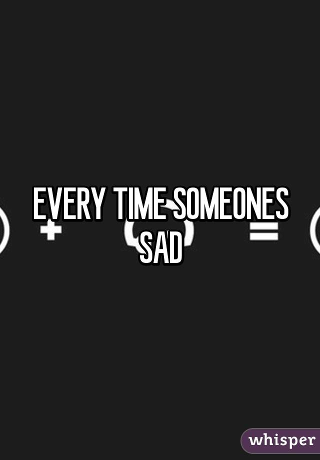 EVERY TIME SOMEONES SAD