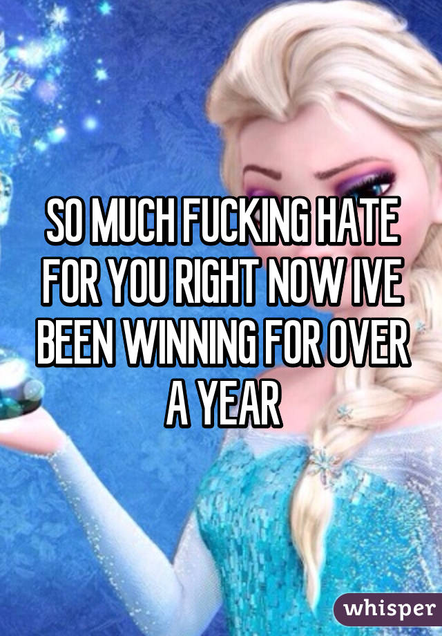 SO MUCH FUCKING HATE FOR YOU RIGHT NOW IVE BEEN WINNING FOR OVER A YEAR