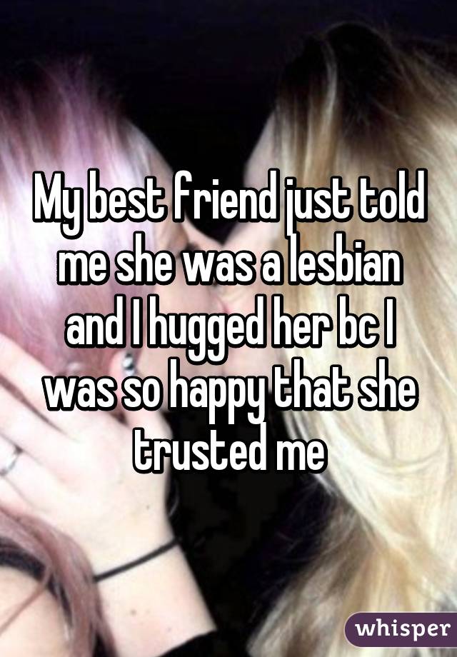 My best friend just told me she was a lesbian and I hugged her bc I was so happy that she trusted me