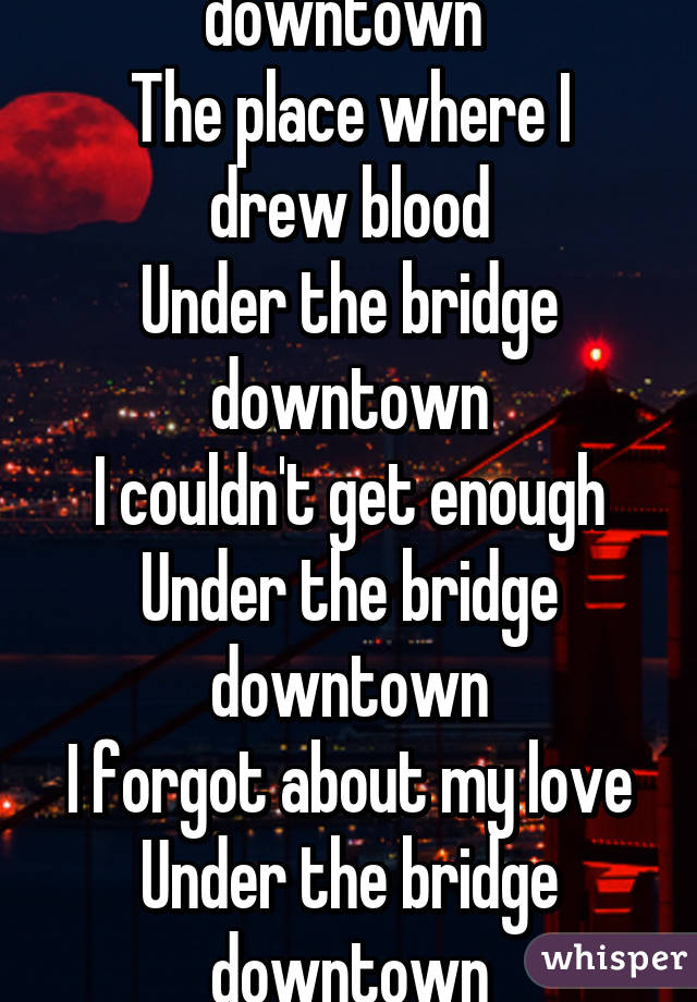 Under the bridge downtown 
The place where I drew blood
Under the bridge downtown
I couldn't get enough
Under the bridge downtown
I forgot about my love
Under the bridge downtown
I threw my life away