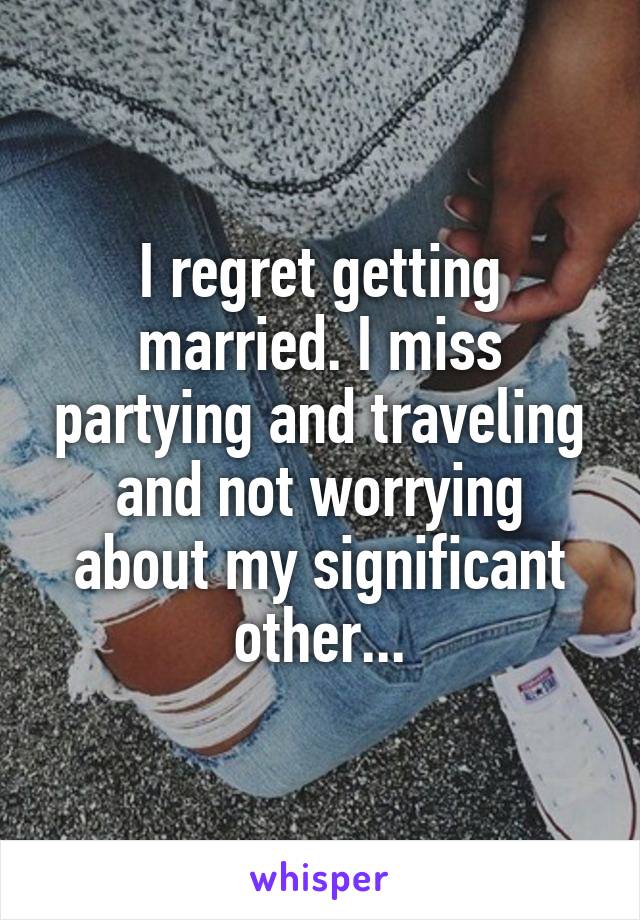 I regret getting married. I miss partying and traveling and not worrying about my significant other...