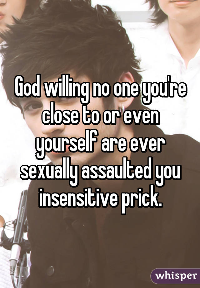 God willing no one you're close to or even yourself are ever sexually assaulted you insensitive prick.