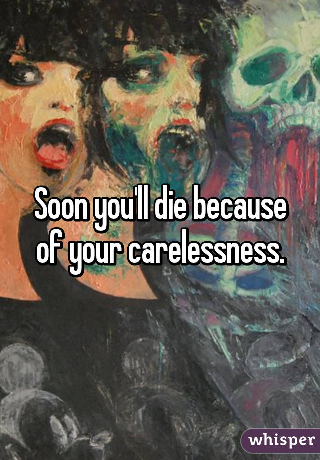 Soon you'll die because of your carelessness.
