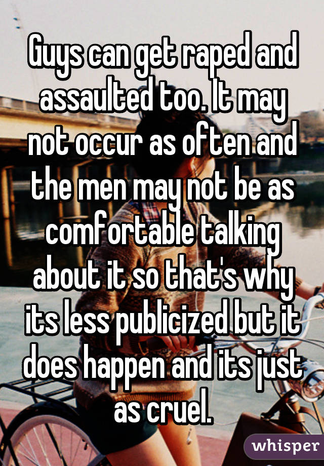 Guys can get raped and assaulted too. It may not occur as often and the men may not be as comfortable talking about it so that's why its less publicized but it does happen and its just as cruel.