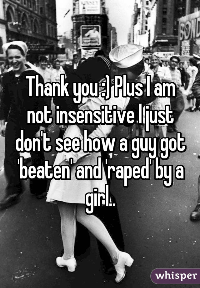 Thank you :) Plus I am not insensitive I just don't see how a guy got 'beaten' and 'raped' by a girl..