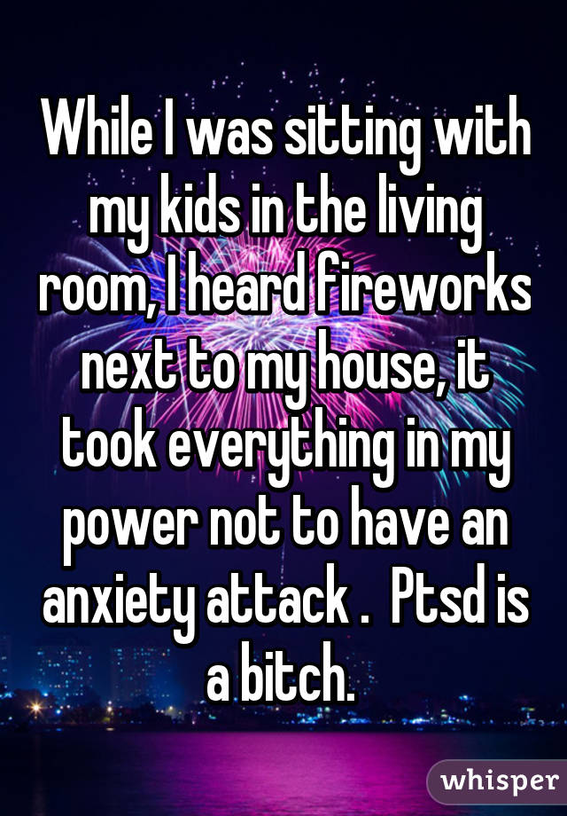 While I was sitting with my kids in the living room, I heard fireworks next to my house, it took everything in my power not to have an anxiety attack .  Ptsd is a bitch. 