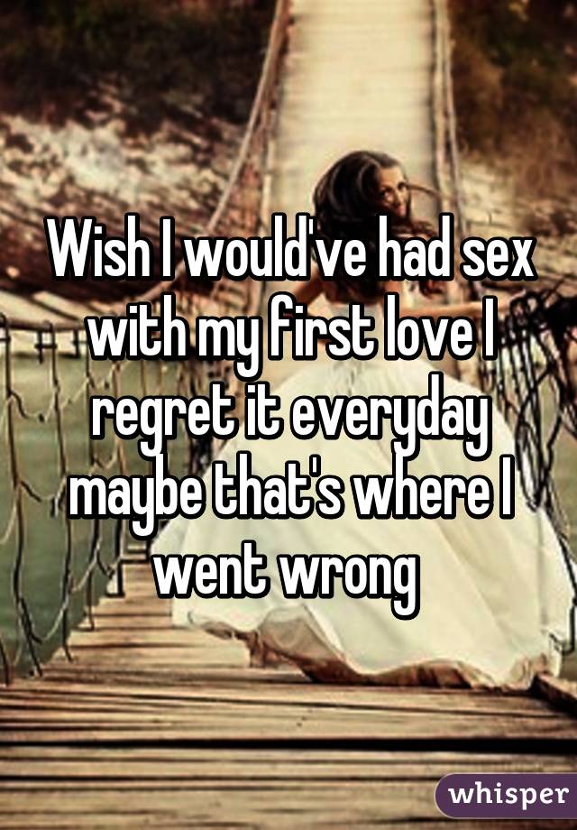 Wish I would've had sex with my first love I regret it everyday maybe that's where I went wrong 