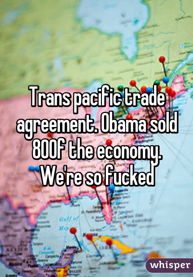 Trans pacific trade agreement. Obama sold 80% of the economy. We're so fucked