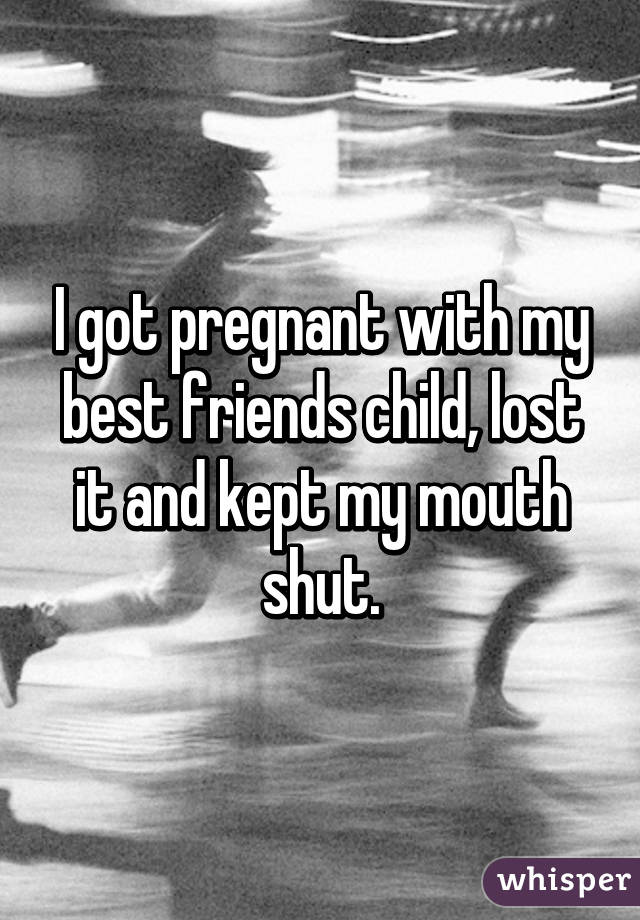 I got pregnant with my best friends child, lost it and kept my mouth shut.