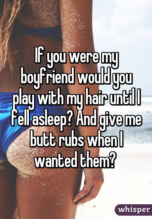 If you were my boyfriend would you play with my hair until I fell asleep? And give me butt rubs when I wanted them? 