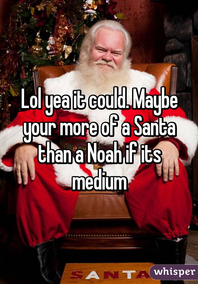 Lol yea it could. Maybe your more of a Santa than a Noah if its medium