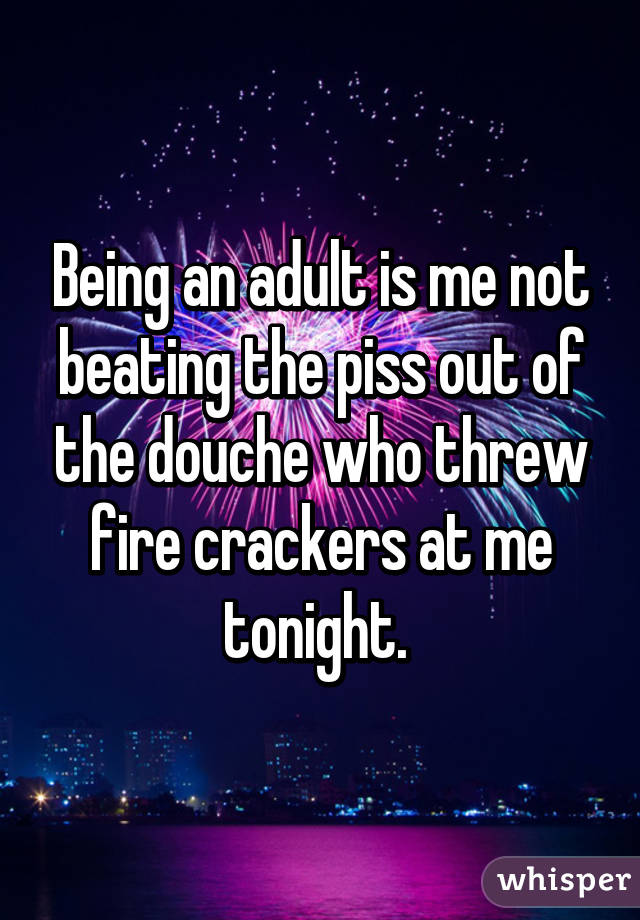 Being an adult is me not beating the piss out of the douche who threw fire crackers at me tonight. 