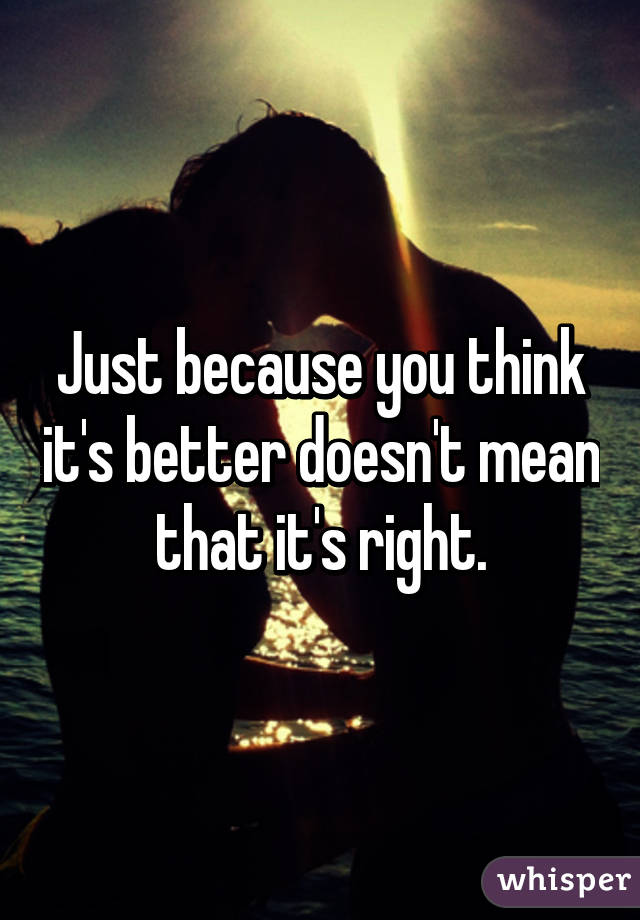 Just because you think it's better doesn't mean that it's right.