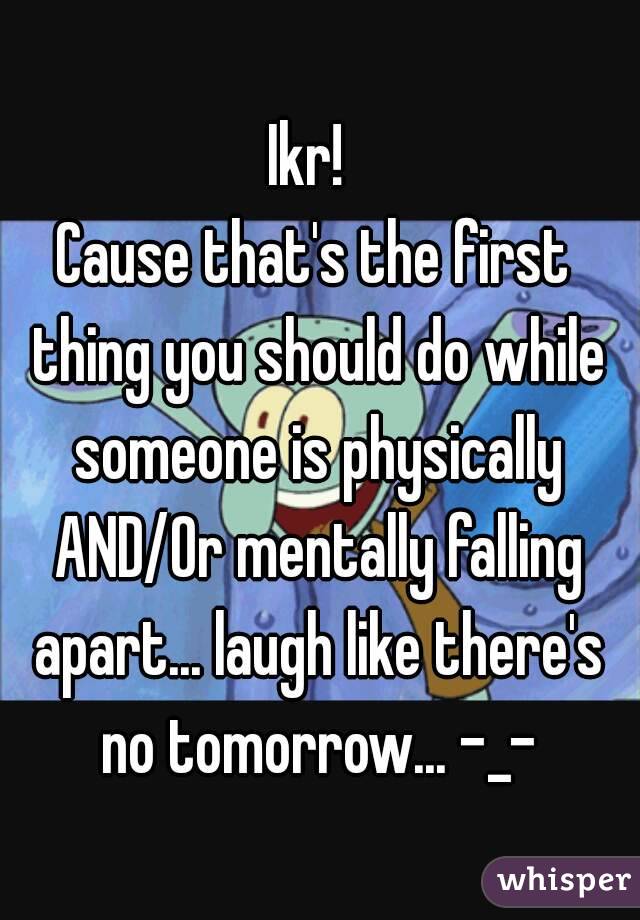 Ikr! 
Cause that's the first thing you should do while someone is physically AND/Or mentally falling apart... laugh like there's no tomorrow... -_-