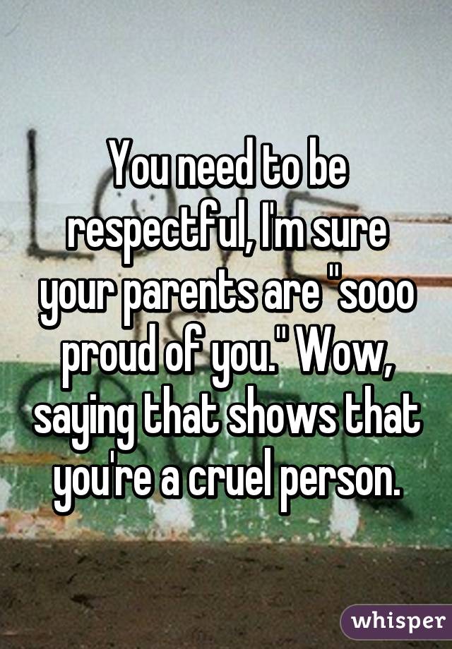 You need to be respectful, I'm sure your parents are "sooo proud of you." Wow, saying that shows that you're a cruel person.