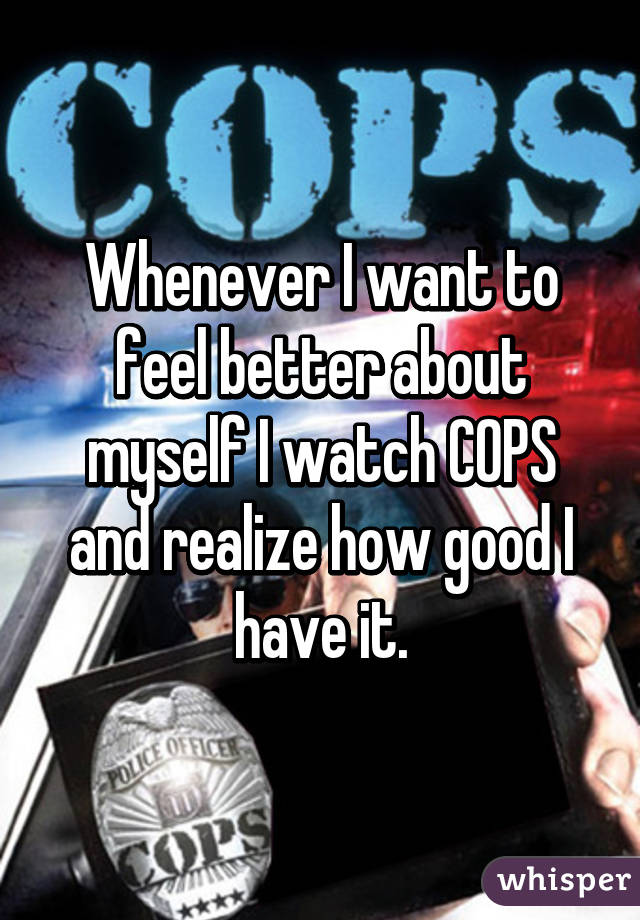 Whenever I want to feel better about myself I watch COPS and realize how good I have it.