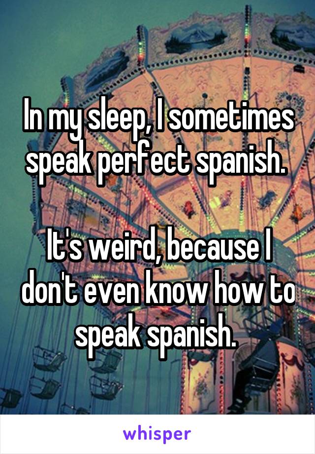 In my sleep, I sometimes speak perfect spanish. 

It's weird, because I don't even know how to speak spanish. 