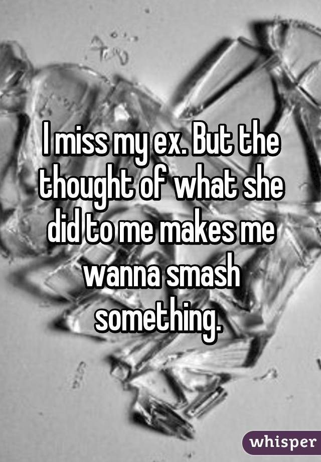 I miss my ex. But the thought of what she did to me makes me wanna smash something. 