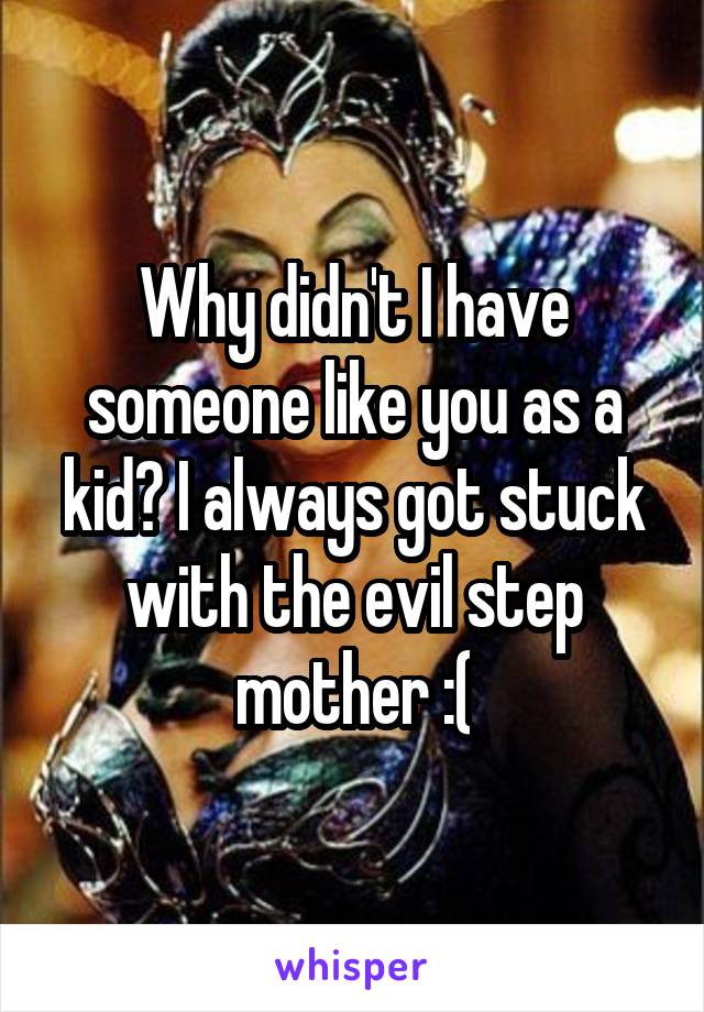 Why didn't I have someone like you as a kid? I always got stuck with the evil step mother :(