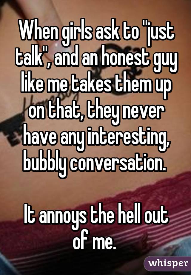 When girls ask to "just talk", and an honest guy like me takes them up on that, they never have any interesting, bubbly conversation. 

It annoys the hell out of me. 