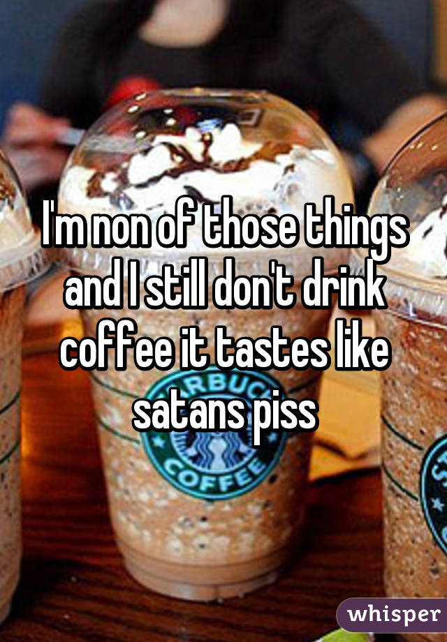 I'm non of those things and I still don't drink coffee it tastes like satans piss