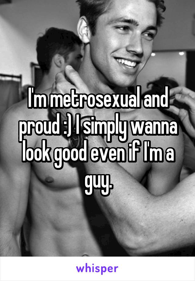 I'm metrosexual and proud :) I simply wanna look good even if I'm a guy.