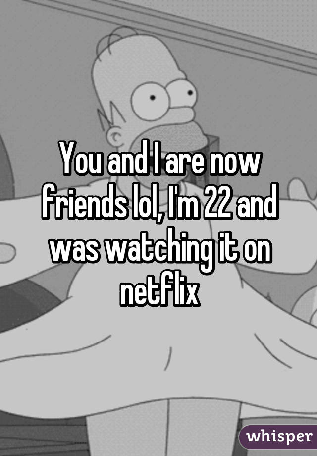 You and I are now friends lol, I'm 22 and was watching it on netflix