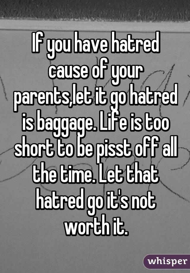 If you have hatred cause of your parents,let it go hatred is baggage. Life is too short to be pisst off all the time. Let that hatred go it's not worth it.