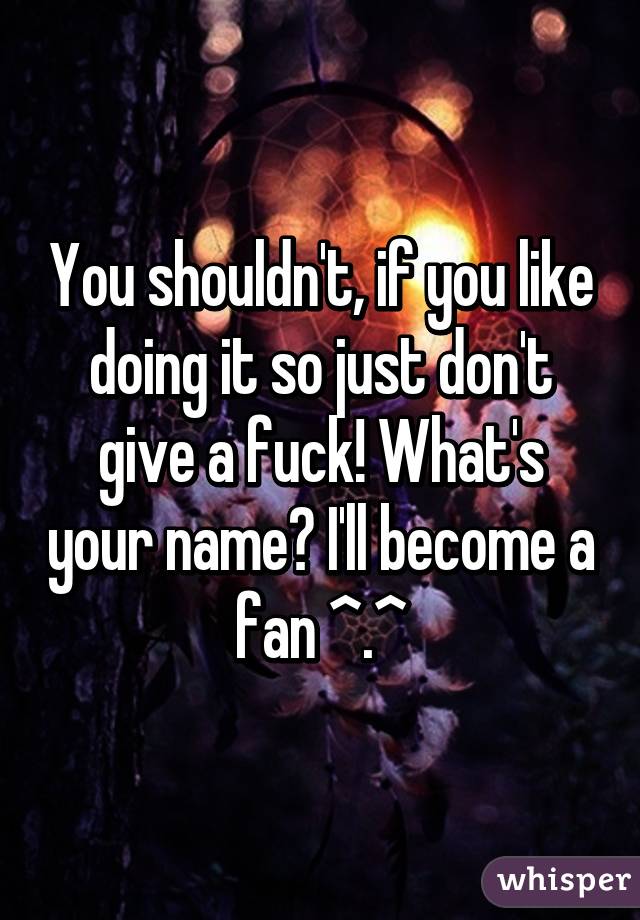 You shouldn't, if you like doing it so just don't give a fuck! What's your name? I'll become a fan ^.^