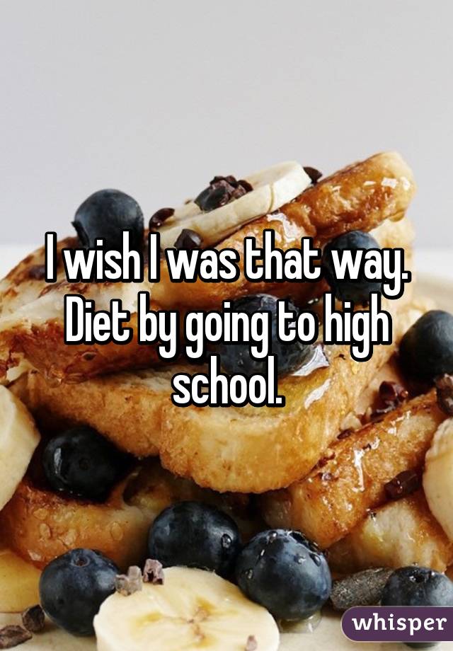 I wish I was that way. Diet by going to high school.