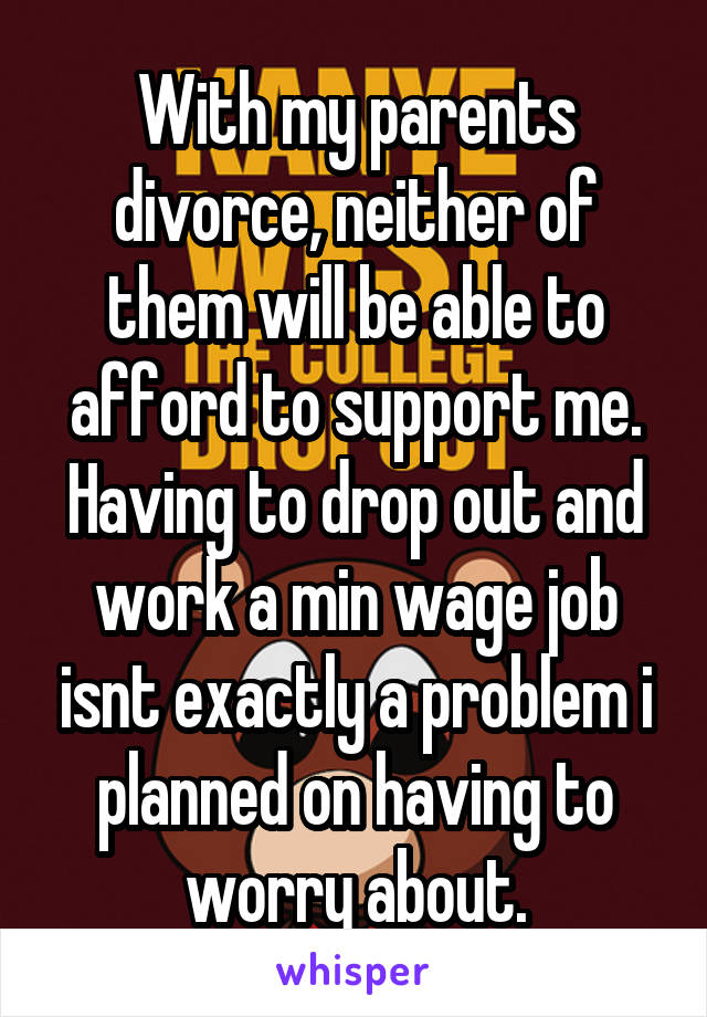 With my parents divorce, neither of them will be able to afford to support me. Having to drop out and work a min wage job isnt exactly a problem i planned on having to worry about.