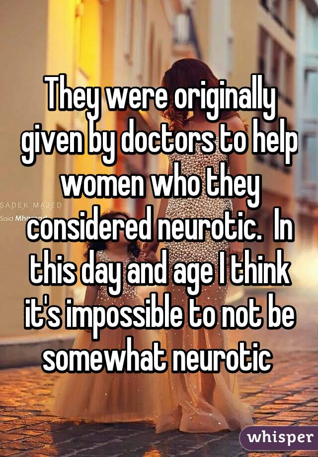 They were originally given by doctors to help women who they considered neurotic.  In this day and age I think it's impossible to not be somewhat neurotic 