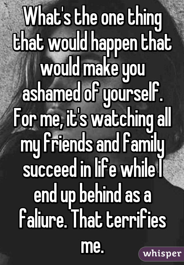 What's the one thing that would happen that would make you ashamed of yourself. For me, it's watching all my friends and family succeed in life while I end up behind as a faliure. That terrifies me.