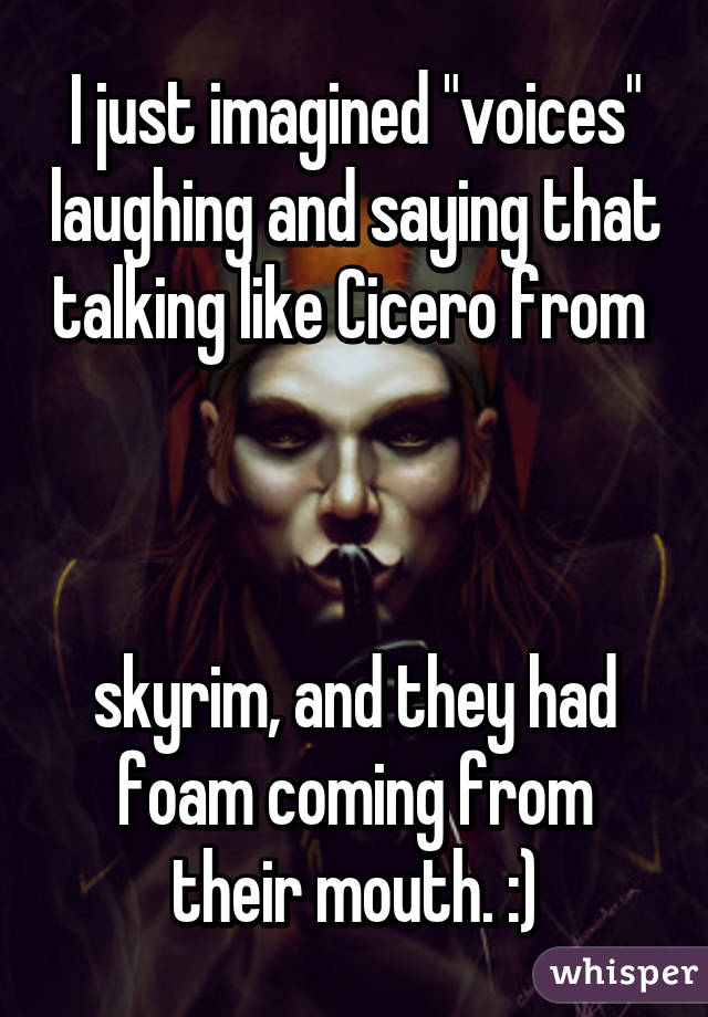 I just imagined "voices" laughing and saying that talking like Cicero from 



skyrim, and they had foam coming from their mouth. :)