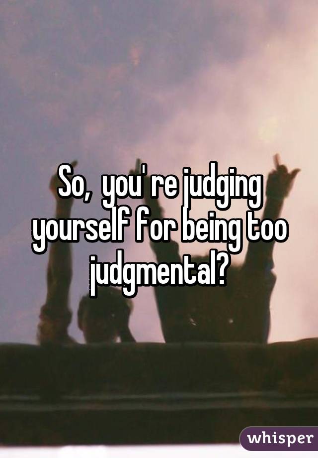So,  you' re judging yourself for being too judgmental?
