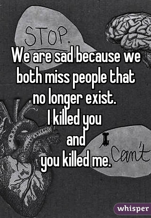 We are sad because we both miss people that no longer exist. 
I killed you 
and
 you killed me. 