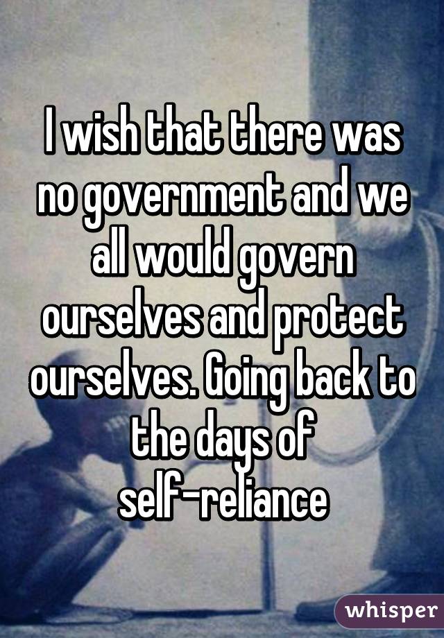 I wish that there was no government and we all would govern ourselves and protect ourselves. Going back to the days of self-reliance