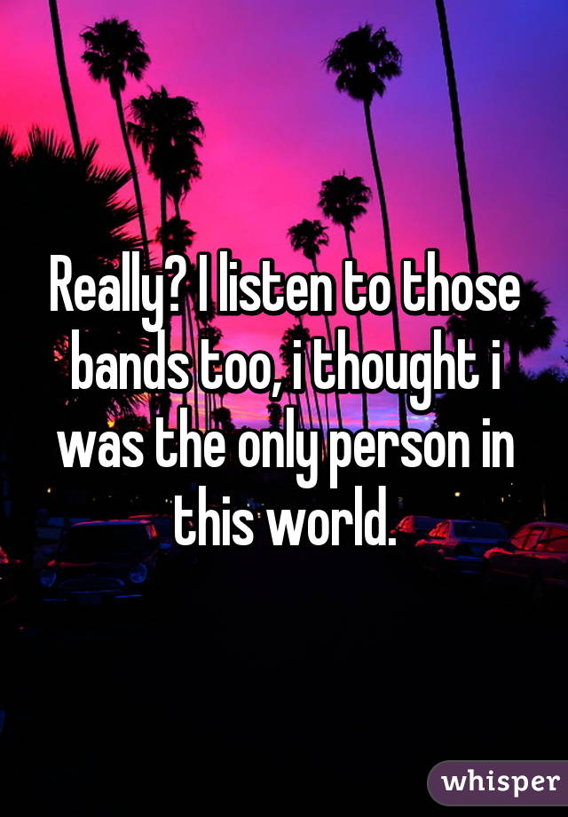 Really? I listen to those bands too, i thought i was the only person in this world.