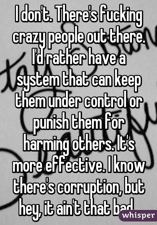I don't. There's fucking crazy people out there. I'd rather have a system that can keep them under control or punish them for harming others. It's more effective. I know there's corruption, but hey, it ain't that bad. 