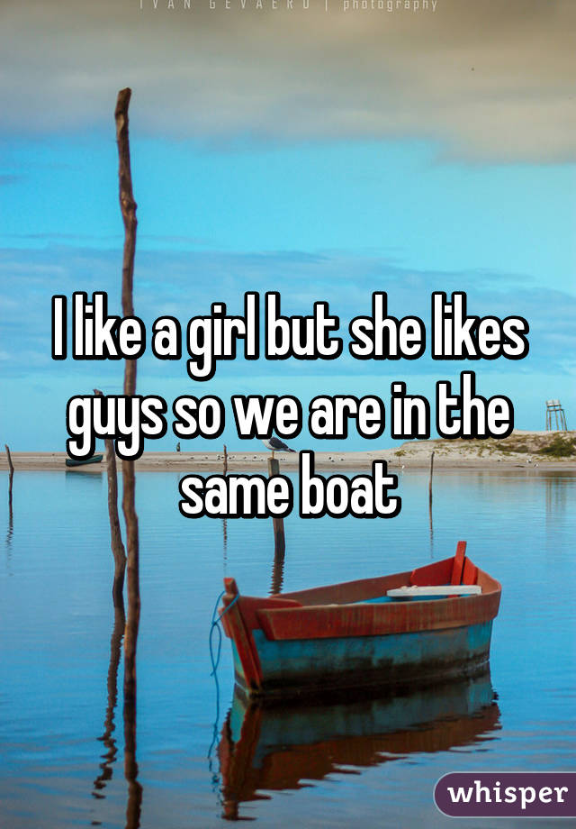 I like a girl but she likes guys so we are in the same boat