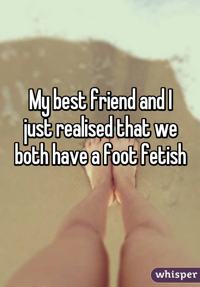 My best friend and I just realised that we both have a foot fetish 