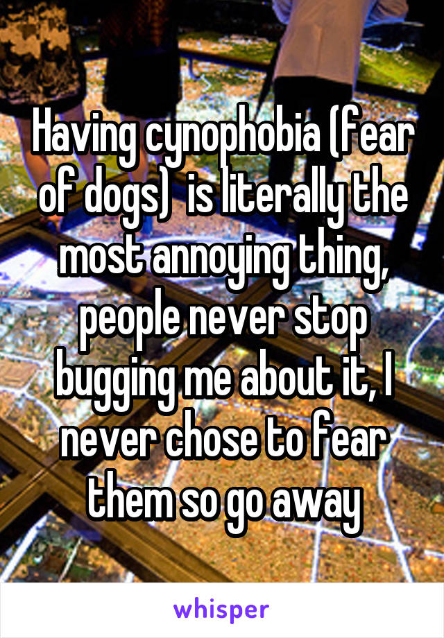 Having cynophobia (fear of dogs)  is literally the most annoying thing, people never stop bugging me about it, I never chose to fear them so go away