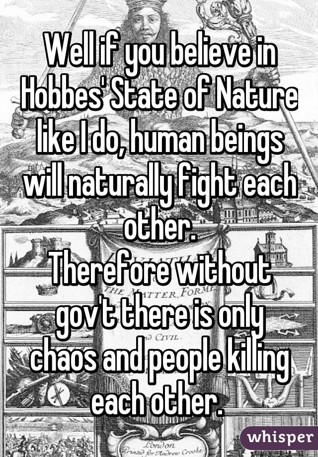 Well if you believe in Hobbes' State of Nature like I do, human beings will naturally fight each other.
Therefore without gov't there is only chaos and people killing each other. 