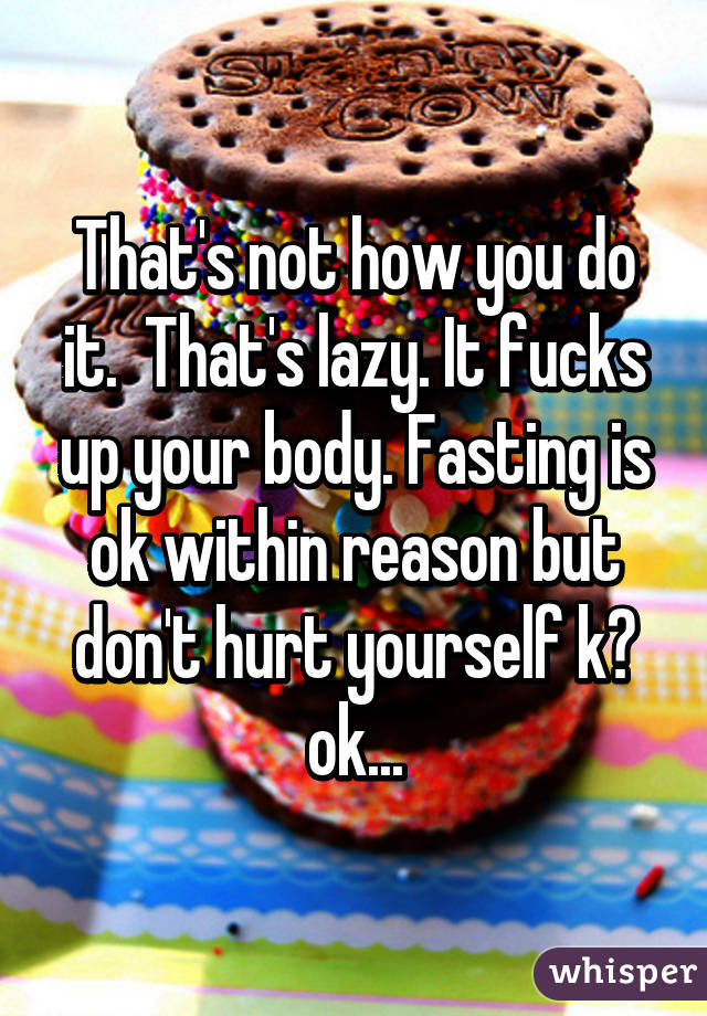 That's not how you do it.  That's lazy. It fucks up your body. Fasting is ok within reason but don't hurt yourself k? ok...