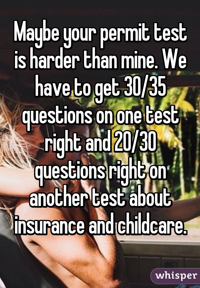 Maybe your permit test is harder than mine. We have to get 30/35 questions on one test right and 20/30 questions right on another test about insurance and childcare. 