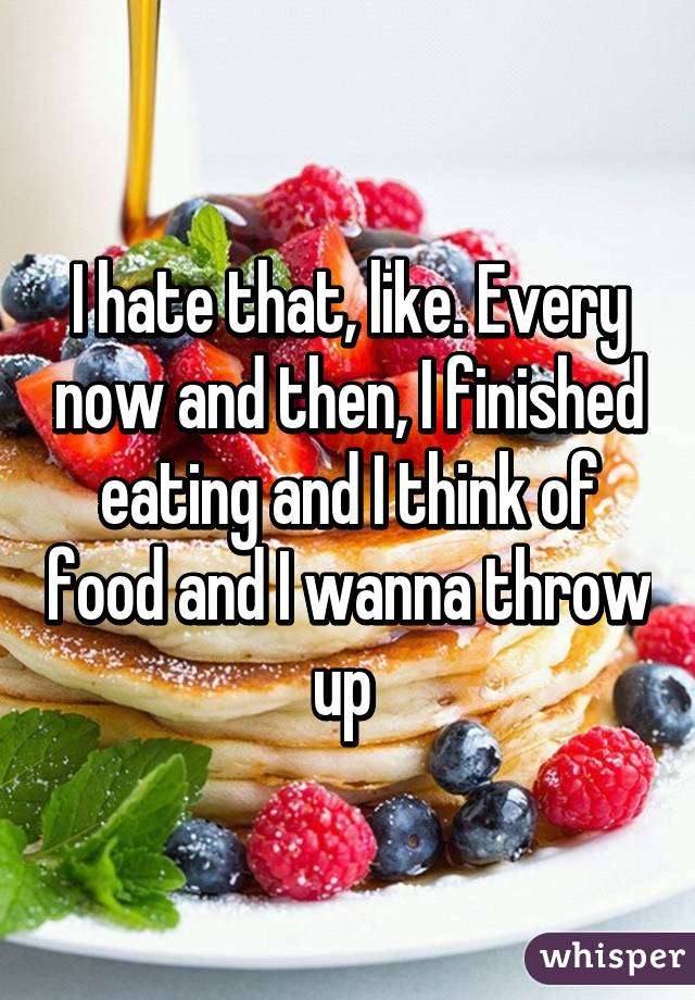 I hate that, like. Every now and then, I finished eating and I think of food and I wanna throw up 