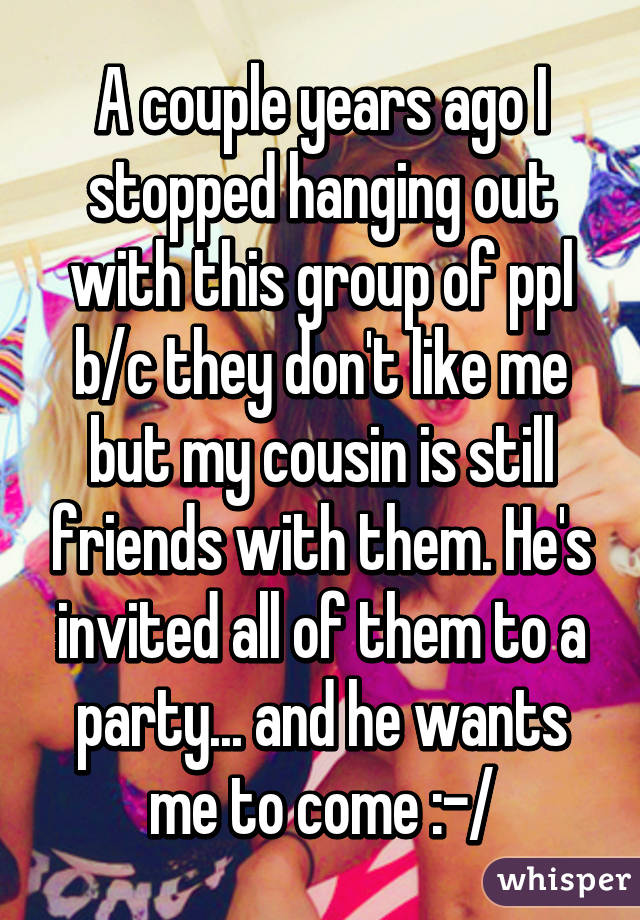 A couple years ago I stopped hanging out with this group of ppl b/c they don't like me but my cousin is still friends with them. He's invited all of them to a party... and he wants me to come :-/