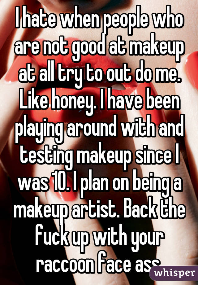 I hate when people who are not good at makeup at all try to out do me. Like honey. I have been playing around with and testing makeup since I was 10. I plan on being a makeup artist. Back the fuck up with your raccoon face ass 